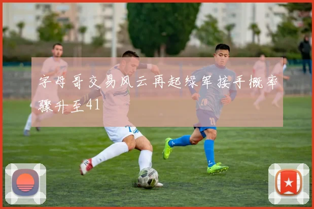 字母哥交易风云再起绿军接手概率骤升至41