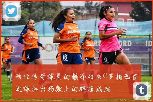 两位传奇球员的巅峰对决C罗梅西在进球和出场数上的辉煌成就