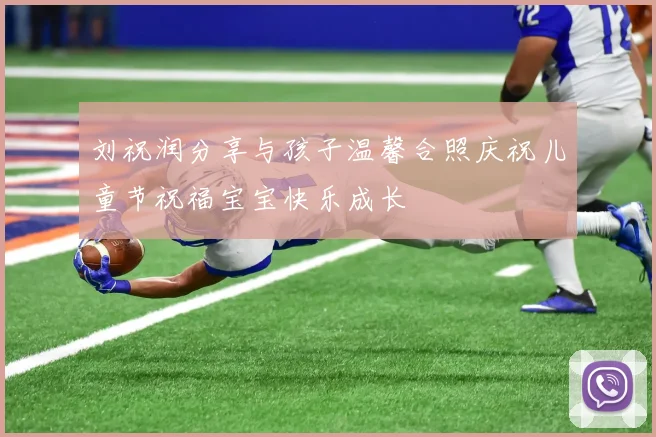 刘祝润分享与孩子温馨合照庆祝儿童节祝福宝宝快乐成长