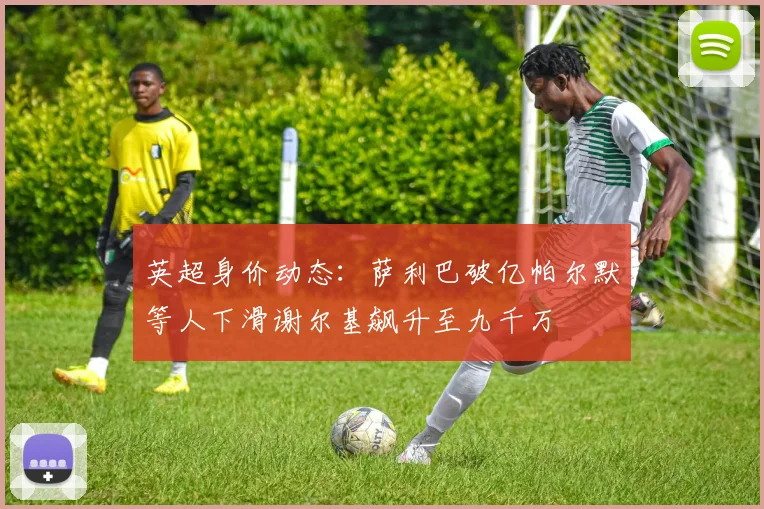 英超身价动态：萨利巴破亿帕尔默等人下滑谢尔基飙升至九千万