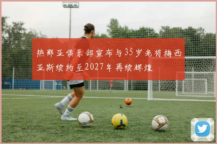 热那亚俱乐部宣布与35岁老将梅西亚斯续约至2027年再续辉煌