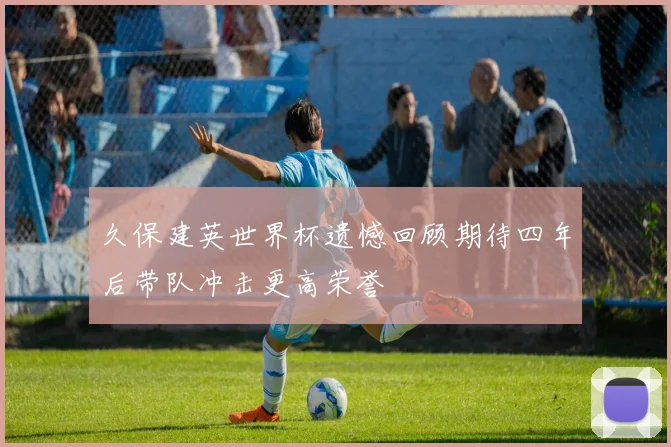 久保建英世界杯遗憾回顾期待四年后带队冲击更高荣誉