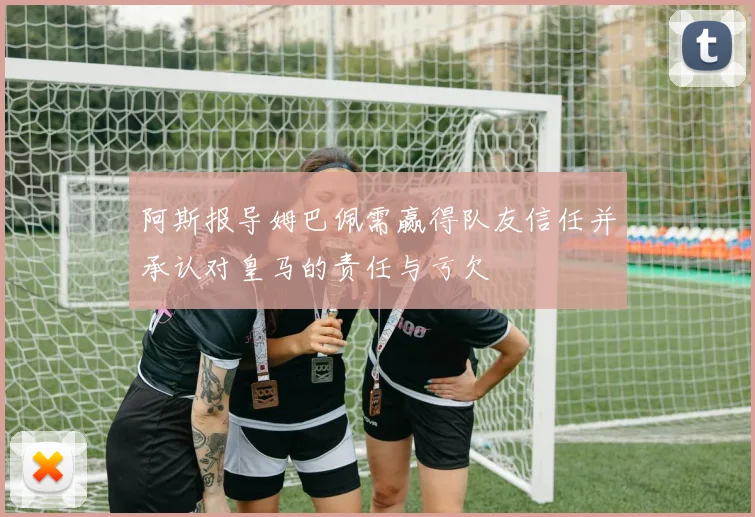 阿斯报导姆巴佩需赢得队友信任并承认对皇马的责任与亏欠