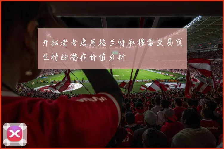 开拓者考虑用格兰特和穆雷交易莫兰特的潜在价值分析