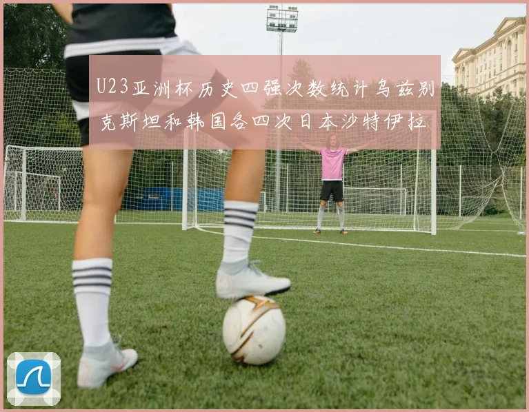 U23亚洲杯历史四强次数统计乌兹别克斯坦和韩国各四次日本沙特伊拉克三次