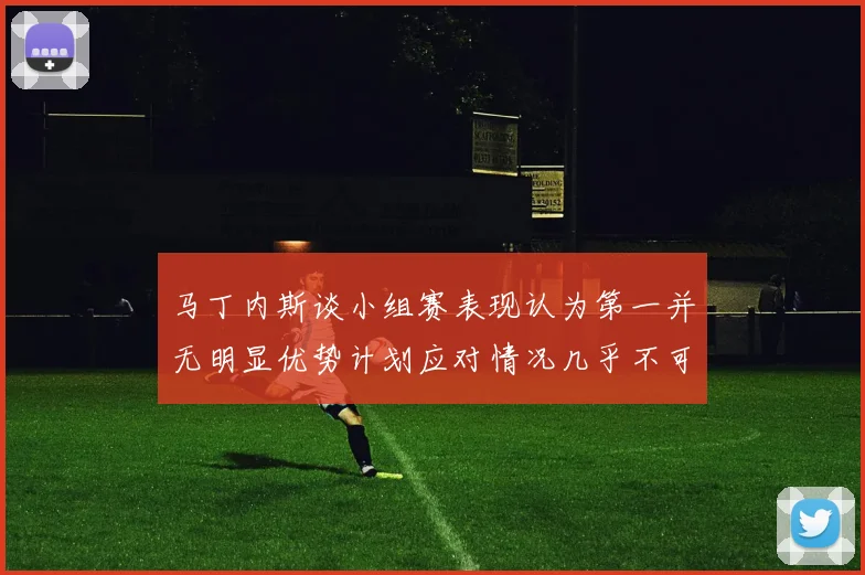 马丁内斯谈小组赛表现认为第一并无明显优势计划应对情况几乎不可能
