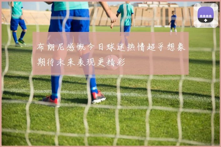 布朗尼感慨今日球迷热情超乎想象期待未来表现更精彩