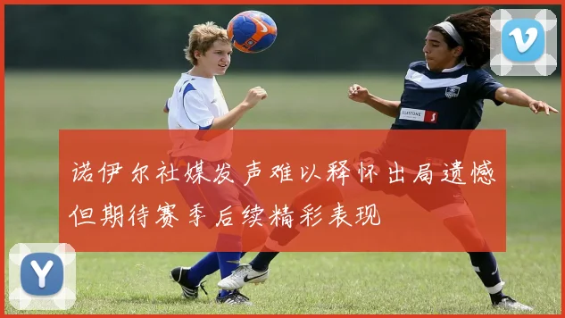 诺伊尔社媒发声难以释怀出局遗憾但期待赛季后续精彩表现