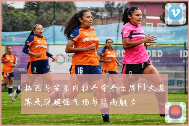 梅西与安东内拉手牵手出席F1大奖赛展现超强气场与时尚魅力