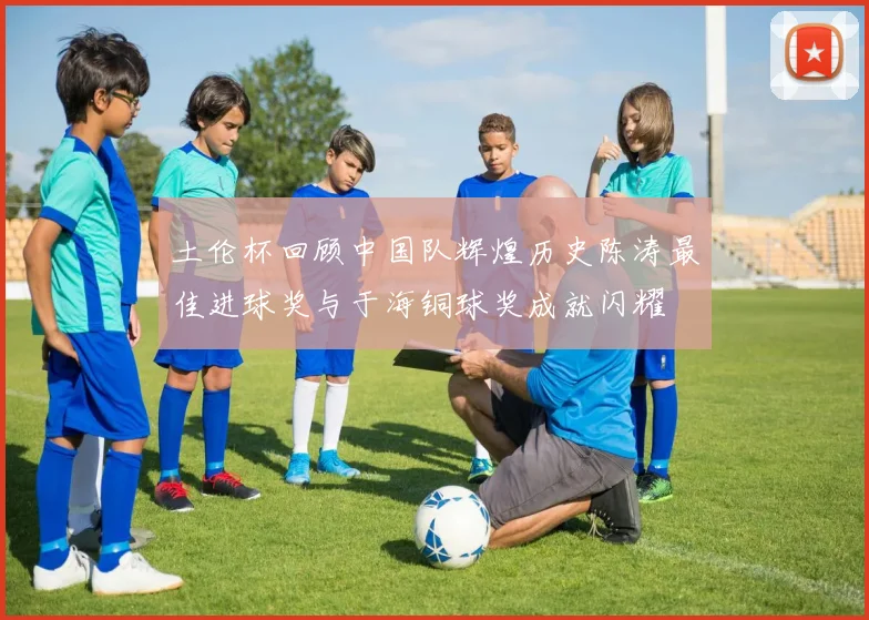 土伦杯回顾中国队辉煌历史陈涛最佳进球奖与于海铜球奖成就闪耀
