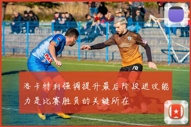 洛卡特利强调提升最后阶段进攻能力是比赛胜负的关键所在