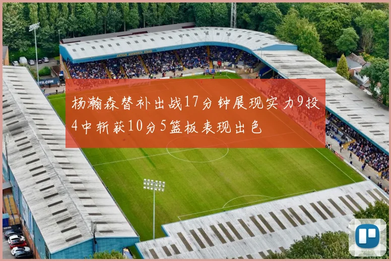 杨瀚森替补出战17分钟展现实力9投4中斩获10分5篮板表现出色