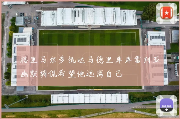 格里马尔多抵达马德里库库雷利亚幽默调侃希望他远离自己
