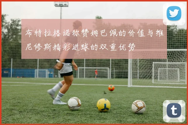 布特拉格诺称赞姆巴佩的价值与维尼修斯精彩进球的双重优势