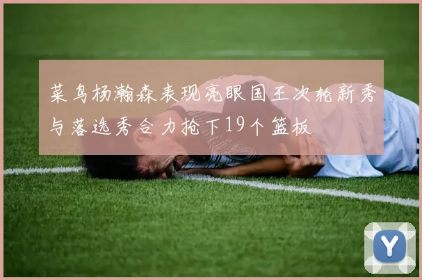 菜鸟杨瀚森表现亮眼国王次轮新秀与落选秀合力抢下19个篮板