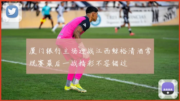 厦门银行主场迎战江西鲸裕清酒常规赛最后一战精彩不容错过
