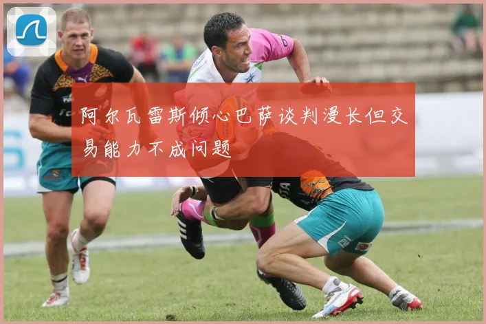阿尔瓦雷斯倾心巴萨谈判漫长但交易能力不成问题