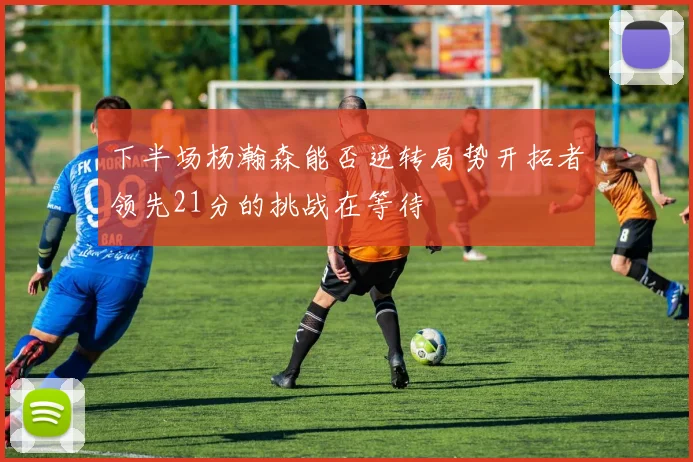 下半场杨瀚森能否逆转局势开拓者领先21分的挑战在等待
