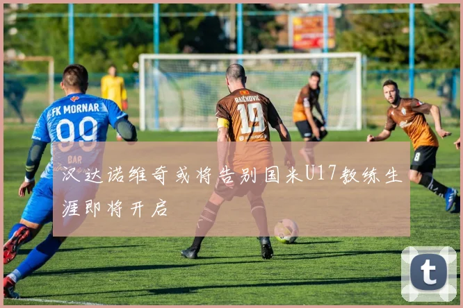 汉达诺维奇或将告别国米U17教练生涯即将开启