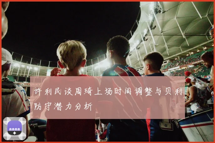 许利民谈周琦上场时间调整与贝利防守潜力分析