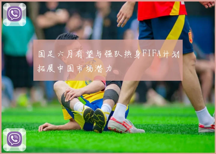国足六月有望与强队热身FIFA计划拓展中国市场潜力