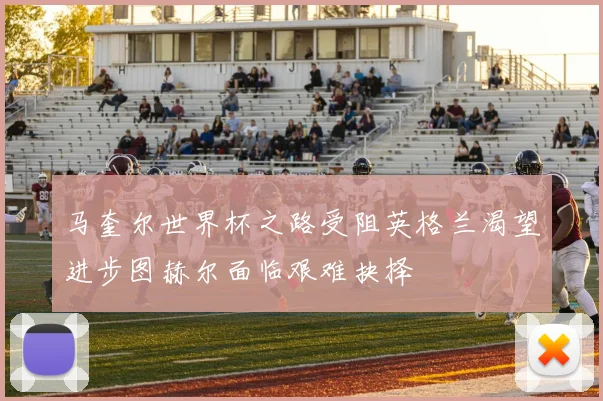 马奎尔世界杯之路受阻英格兰渴望进步图赫尔面临艰难抉择