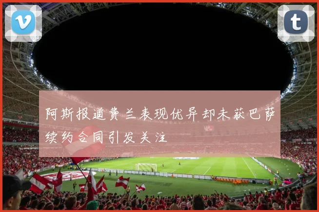 阿斯报道费兰表现优异却未获巴萨续约合同引发关注