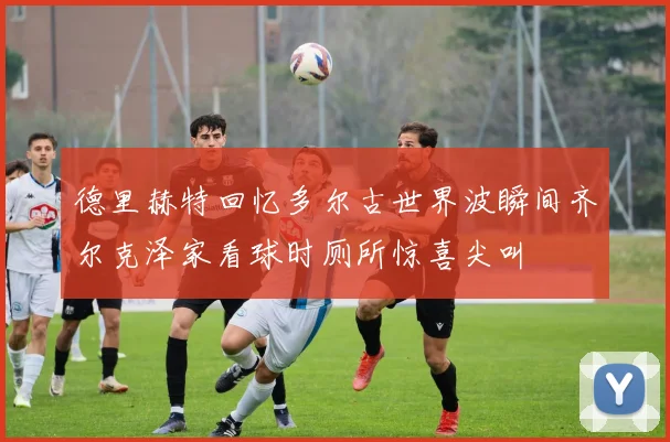 德里赫特回忆多尔古世界波瞬间齐尔克泽家看球时厕所惊喜尖叫